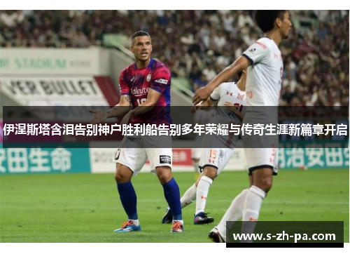 伊涅斯塔含泪告别神户胜利船告别多年荣耀与传奇生涯新篇章开启