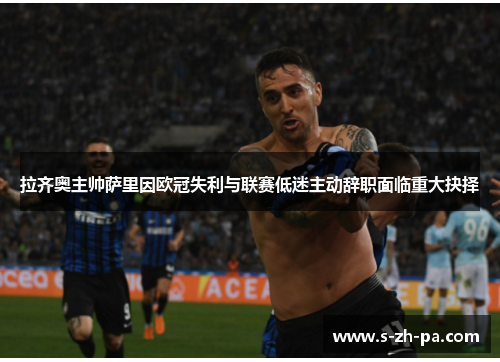 拉齐奥主帅萨里因欧冠失利与联赛低迷主动辞职面临重大抉择