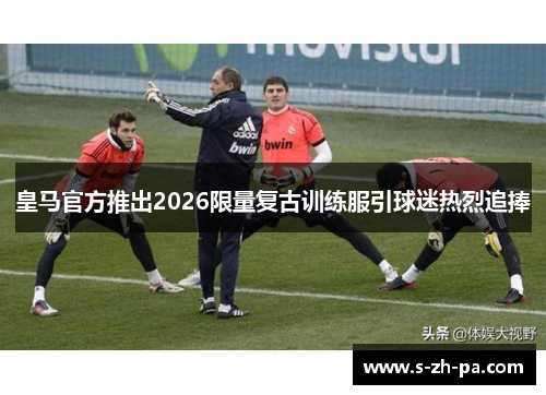 皇马官方推出2026限量复古训练服引球迷热烈追捧